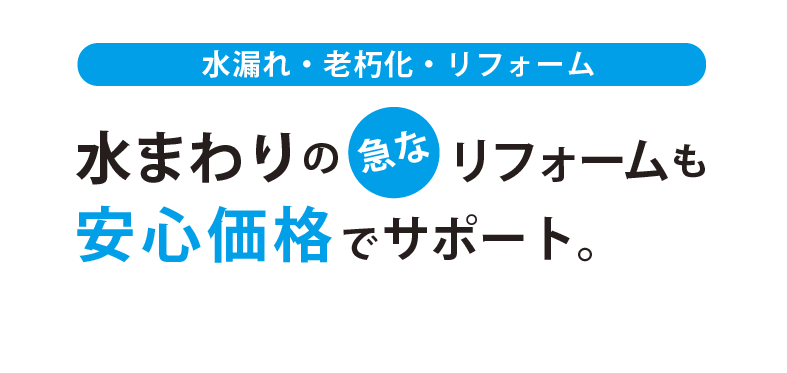 水漏れ・老朽化・リフォーム 水まわりの急なリフォームも安心価格でサポート。